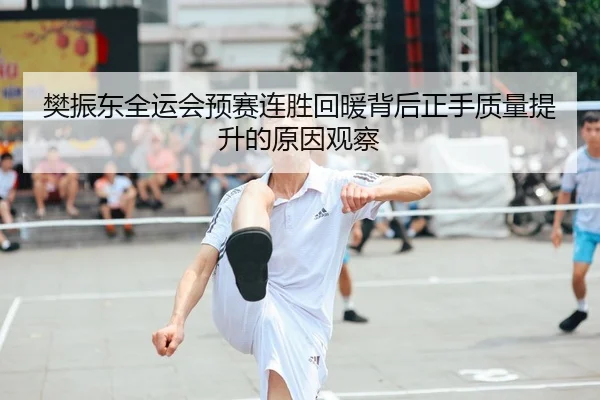 樊振东全运会预赛连胜回暖背后正手质量提升的原因观察