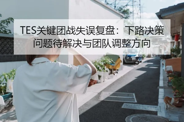 TES关键团战失误复盘：下路决策问题待解决与团队调整方向